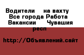 Водители BC на вахту. - Все города Работа » Вакансии   . Чувашия респ.